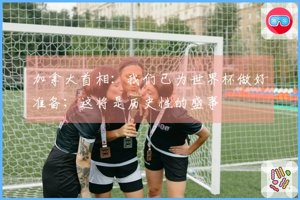 加拿大首相：我们已为世界杯做好准备；这将是历史性的盛事