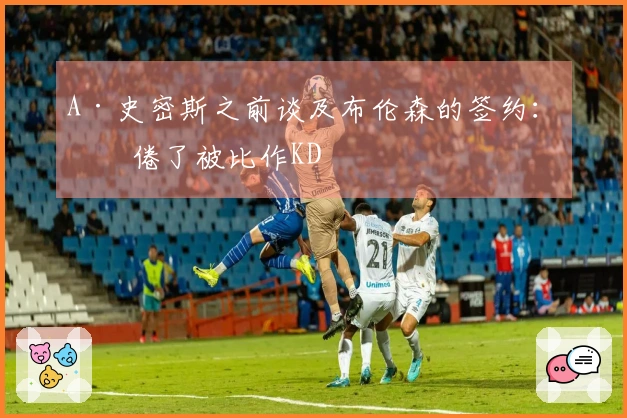 A·史密斯之前谈及布伦森的签约：厌倦了被比作KD